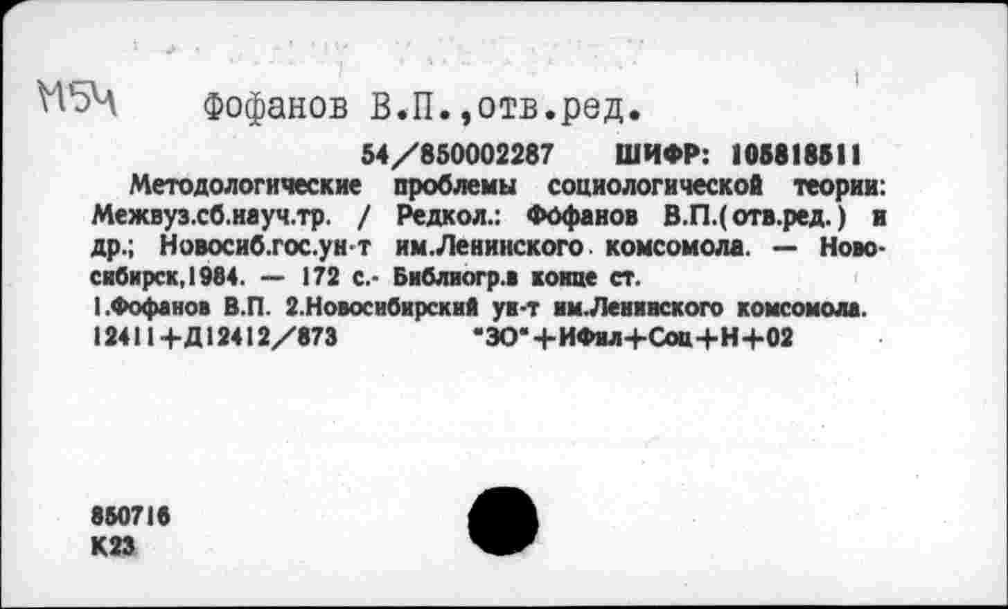 ﻿Н5Ч Фофанов В.П.,отв.ред.
54/850002287 ШИФР: 105818511
Методологические проблемы социологической теории: Межвуз.сб.науч.тр. / Редкол.: Фофанов В.П.( отв.ред.) и др.; Новосиб.гос.ун-т им.Ленинского. комсомола. — Новосибирск, 1984. — 172 с.- Библиогр.1 конце ст.
(.Фофанов В.П. 2.Новоснбирский ун-т нм.Ленннского комсомола. 124114-Д12412/873	"ЗО*+ИФнл+СоЩ-Н+02
850718
К23